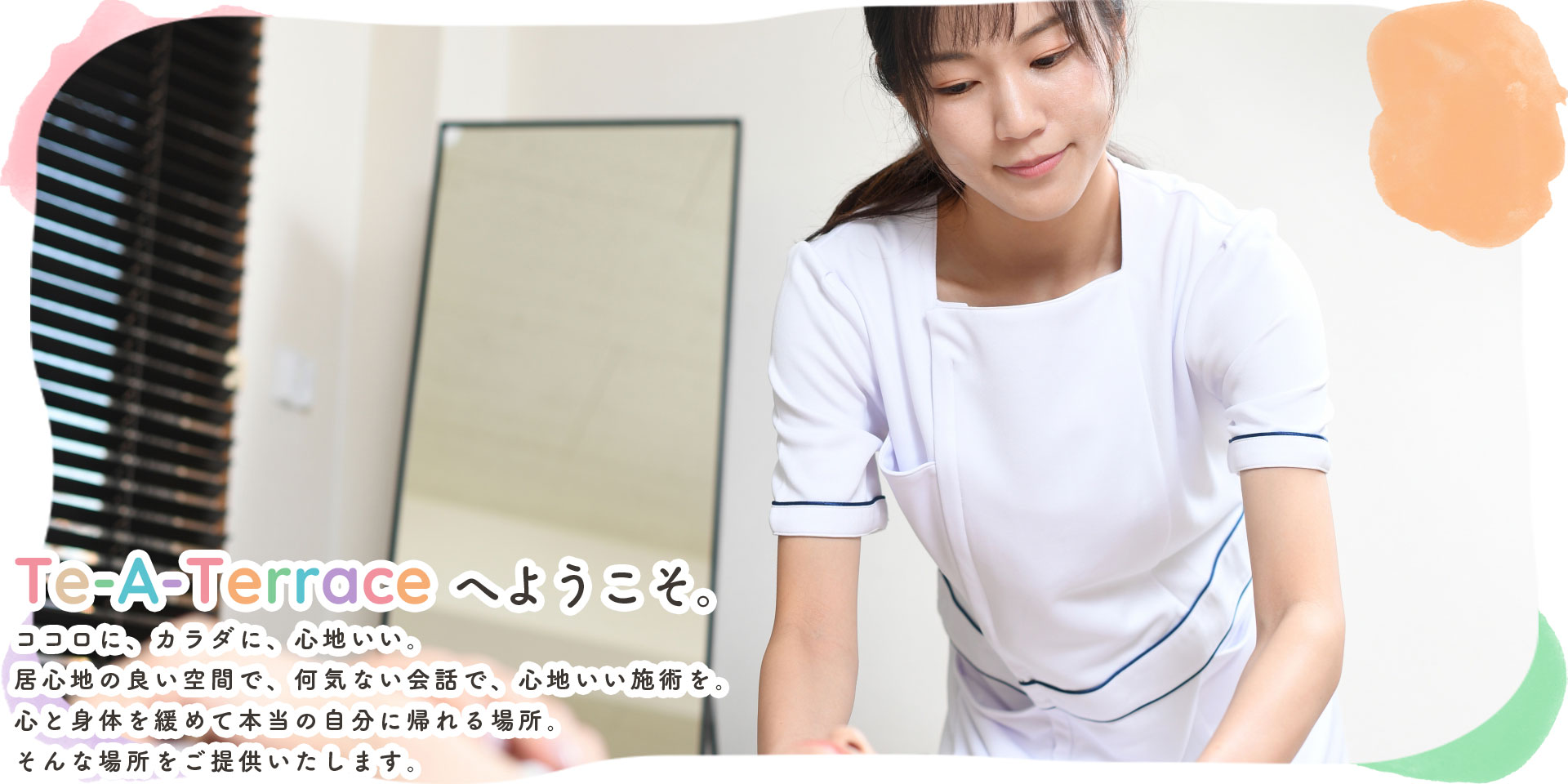 Te-A-Terraceへようこそ。ココロに、カラダに、心地いい。居心地の良い空間で、何気ない会話で、心地いい施術を。心と身体を緩めて本当の自分に帰れる場所。そんな場所をご提供いたします。