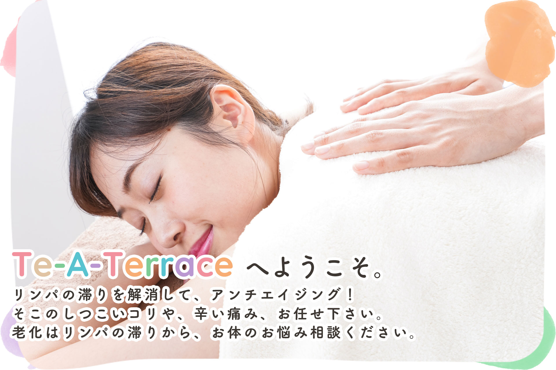 Te-A-Terraceへようこそ。リンパの滞りを解消して、アンチエイジング！そこのしつこいコリや、辛い痛み、お任せ下さい。老化はリンパの滞りから、お体のお悩み相談ください。