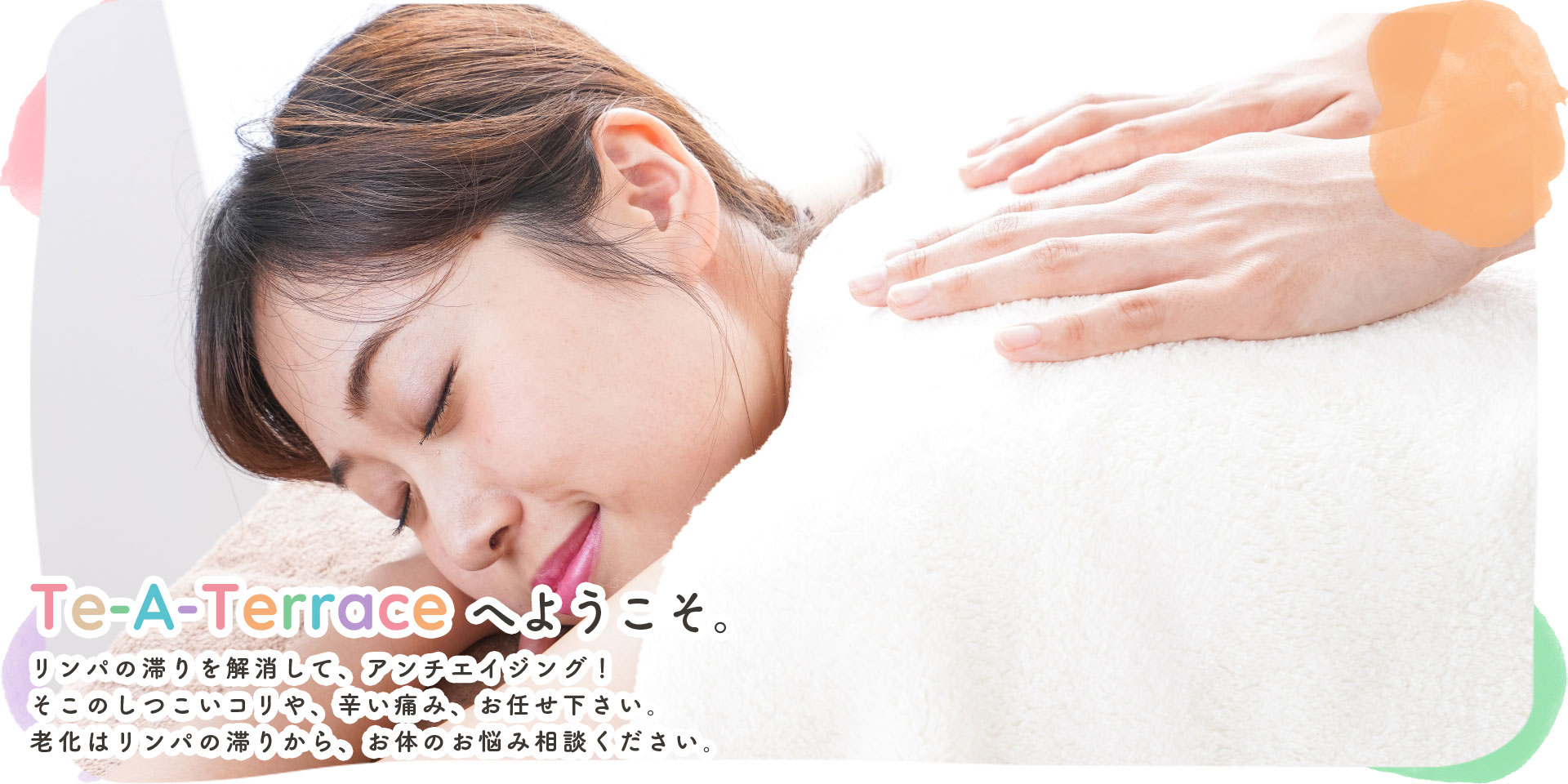 Te-A-Terraceへようこそ。リンパの滞りを解消して、アンチエイジング！そこのしつこいコリや、辛い痛み、お任せ下さい。老化はリンパの滞りから、お体のお悩み相談ください。