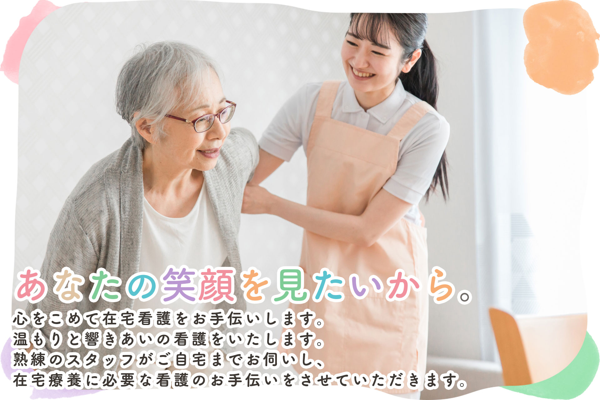 あなたの笑顔を見たいから。心をこめて在宅看護をお手伝いします。温もりと響きあいの看護をいたします。熟練のスタッフがご自宅までお伺いし、在宅療養に必要な看護のお手伝いをさせていただきます。